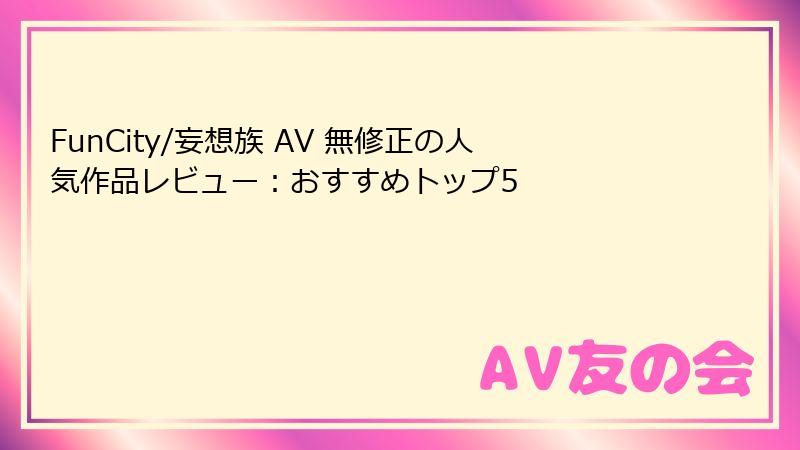 FunCity/妄想族 AV 無修正の人気作品レビュー：おすすめトップ5
