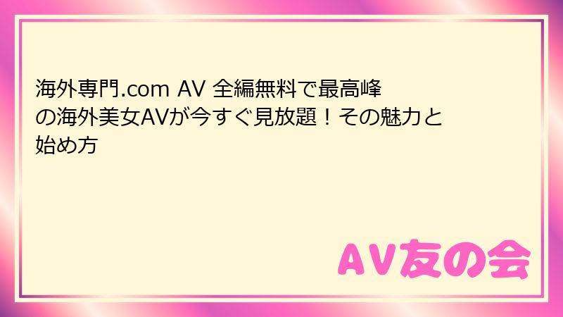 海外専門.com AV 全編無料で最高峰の海外美女AVが今すぐ見放題！その魅力と始め方