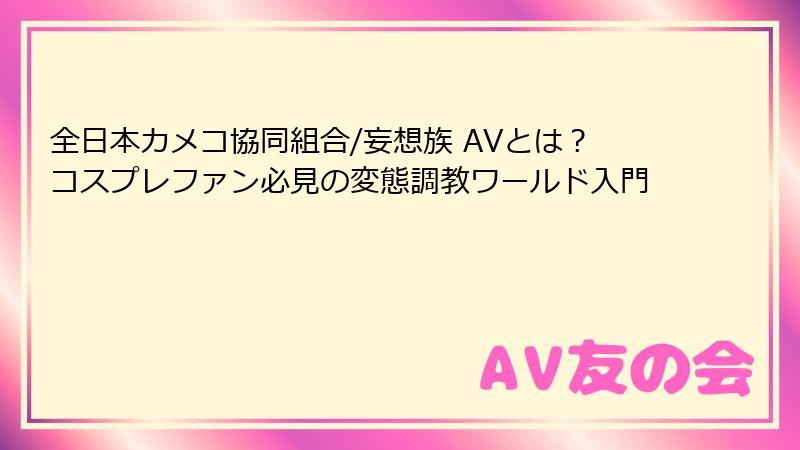 全日本カメコ協同組合/妄想族 AVとは？コスプレファン必見の変態調教ワールド入門