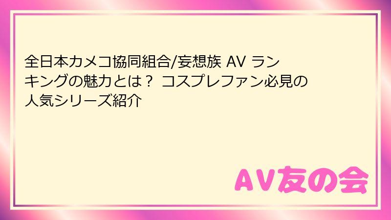 全日本カメコ協同組合/妄想族 AV ランキングの魅力とは？ コスプレファン必見の人気シリーズ紹介