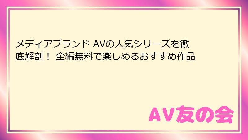メディアブランド AVの人気シリーズを徹底解剖！ 全編無料で楽しめるおすすめ作品