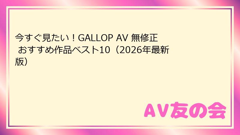 今すぐ見たい！GALLOP AV 無修正 おすすめ作品ベスト10（2026年最新版）