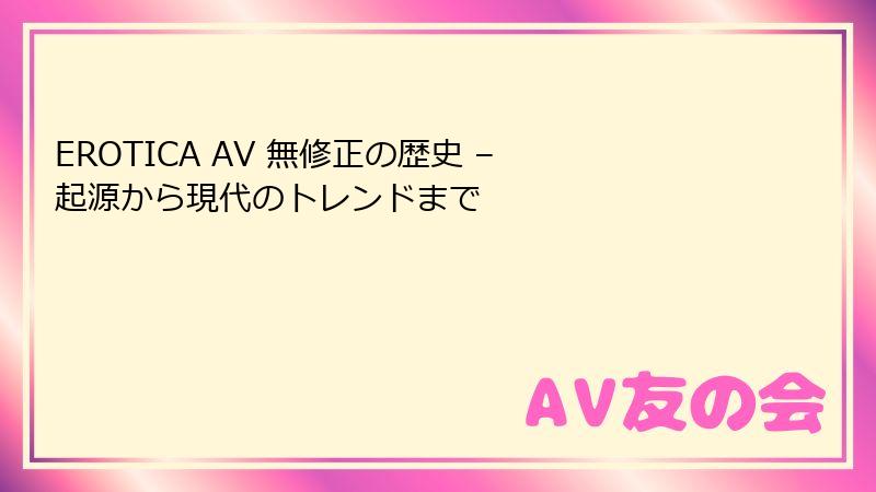 EROTICA AV 無修正の歴史 – 起源から現代のトレンドまで