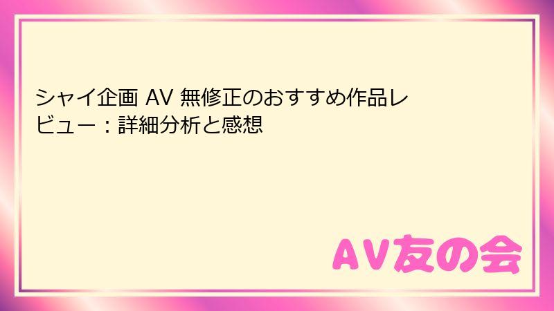 シャイ企画 AV 無修正のおすすめ作品レビュー：詳細分析と感想