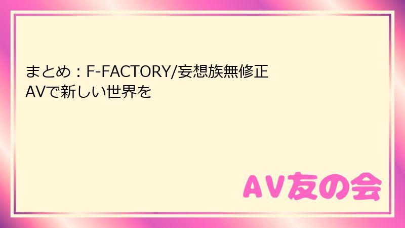 まとめ：F-FACTORY/妄想族無修正AVで新しい世界を