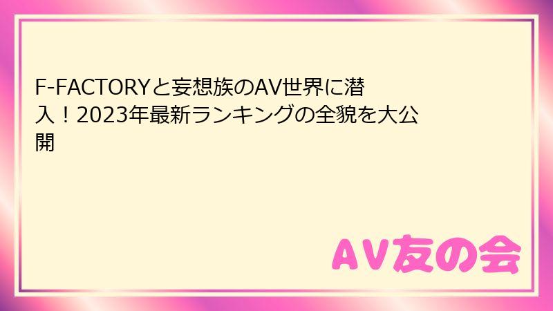 F-FACTORYと妄想族のAV世界に潜入！2023年最新ランキングの全貌を大公開