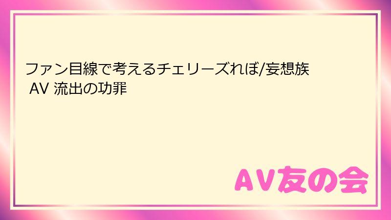 ファン目線で考えるチェリーズれぼ/妄想族 AV 流出の功罪