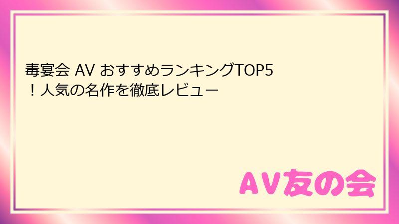 毒宴会 AV おすすめランキングTOP5！人気の名作を徹底レビュー