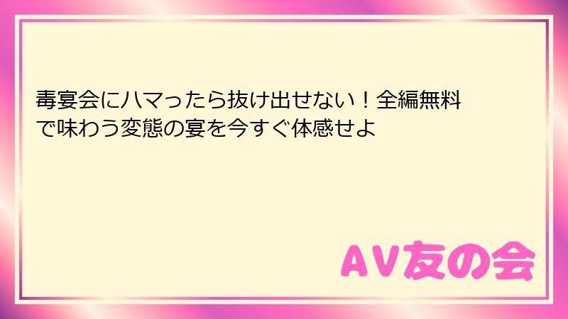 毒宴会にハマったら抜け出せない！全編無料で味わう変態の宴を今すぐ体感せよ