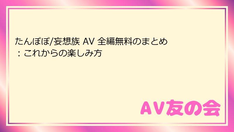 たんぽぽ/妄想族 AV 全編無料のまとめ：これからの楽しみ方