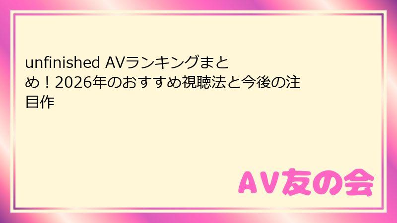 unfinished AVランキングまとめ！2026年のおすすめ視聴法と今後の注目作