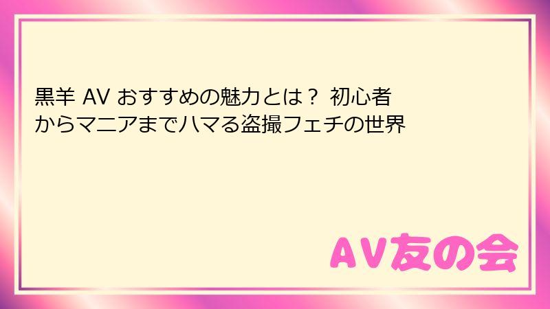黒羊 AV おすすめの魅力とは？ 初心者からマニアまでハマる盗撮フェチの世界