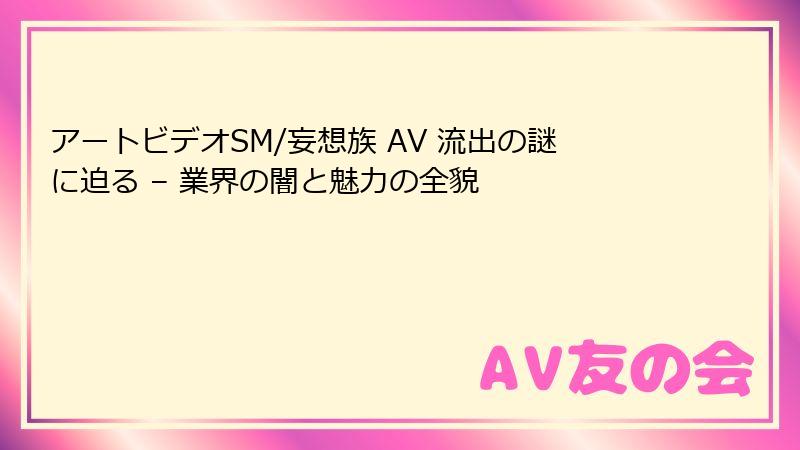 アートビデオSM/妄想族 AV 流出の謎に迫る – 業界の闇と魅力の全貌
