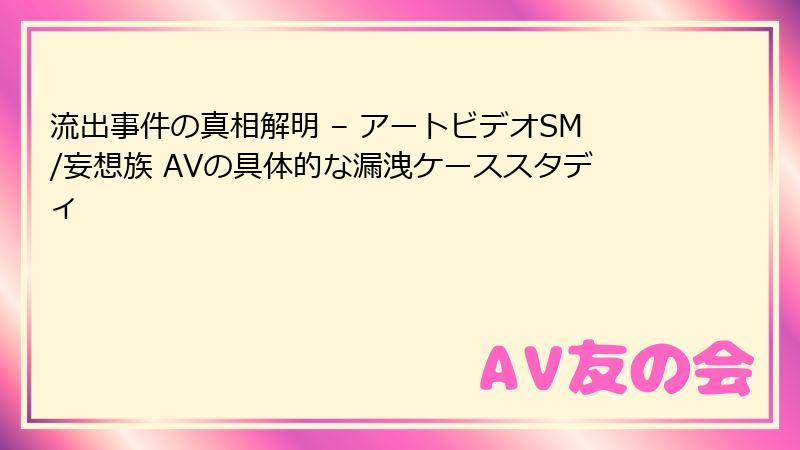 流出事件の真相解明 – アートビデオSM/妄想族 AVの具体的な漏洩ケーススタディ