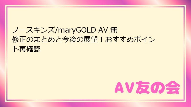ノースキンズ/maryGOLD AV 無修正のまとめと今後の展望！おすすめポイント再確認