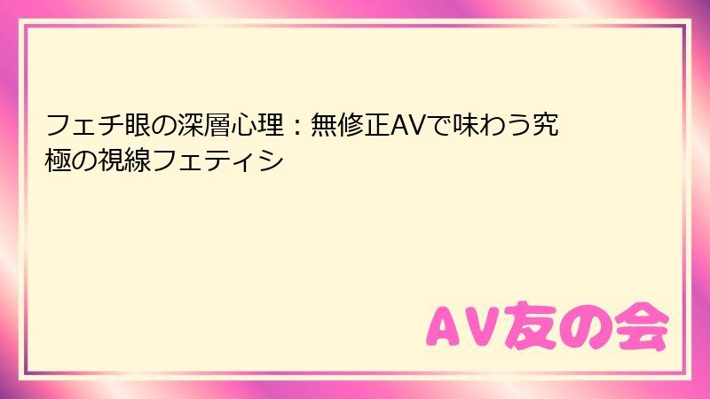フェチ眼の深層心理：無修正AVで味わう究極の視線フェティシ