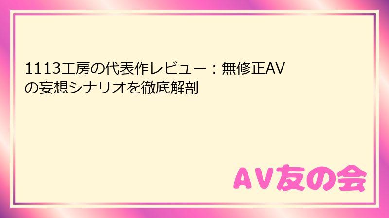 1113工房の代表作レビュー：無修正AVの妄想シナリオを徹底解剖