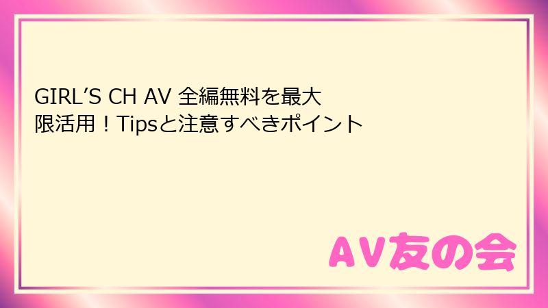GIRL’S CH AV 全編無料を最大限活用！Tipsと注意すべきポイント