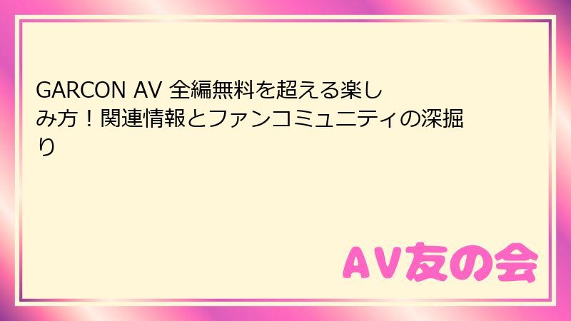 GARCON AV 全編無料を超える楽しみ方！関連情報とファンコミュニティの深掘り