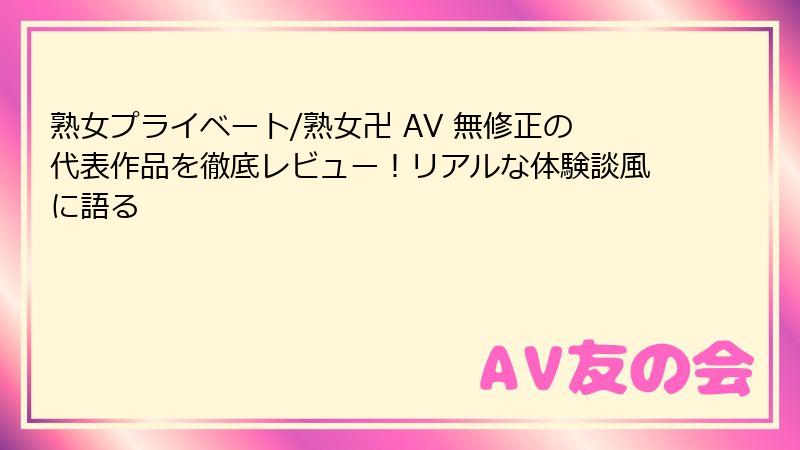 熟女プライベート/熟女卍 AV 無修正の代表作品を徹底レビュー！リアルな体験談風に語る