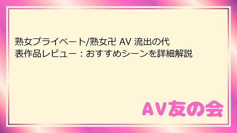 熟女プライベート/熟女卍 AV 流出の代表作品レビュー：おすすめシーンを詳細解説