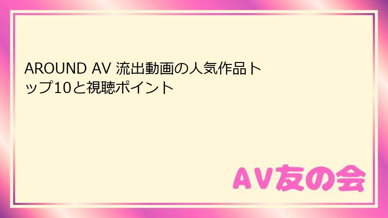 AROUND AV 流出動画の人気作品トップ10と視聴ポイント