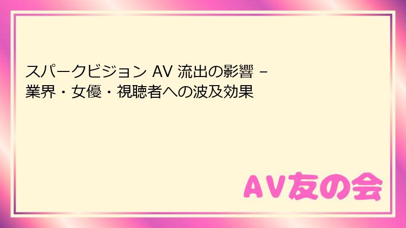 スパークビジョン AV 流出の影響 – 業界・女優・視聴者への波及効果