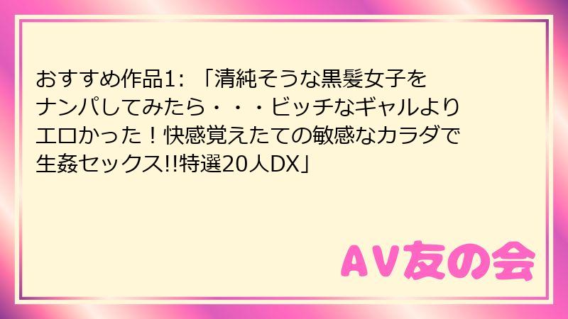 おすすめ作品1: 「清純そうな黒髪女子をナンパしてみたら・・・ビッチなギャルよりエロかった！快感覚えたての敏感なカラダで生姦セックス!!特選20人DX」
