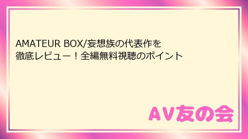 AMATEUR BOX/妄想族の代表作を徹底レビュー！全編無料視聴のポイント