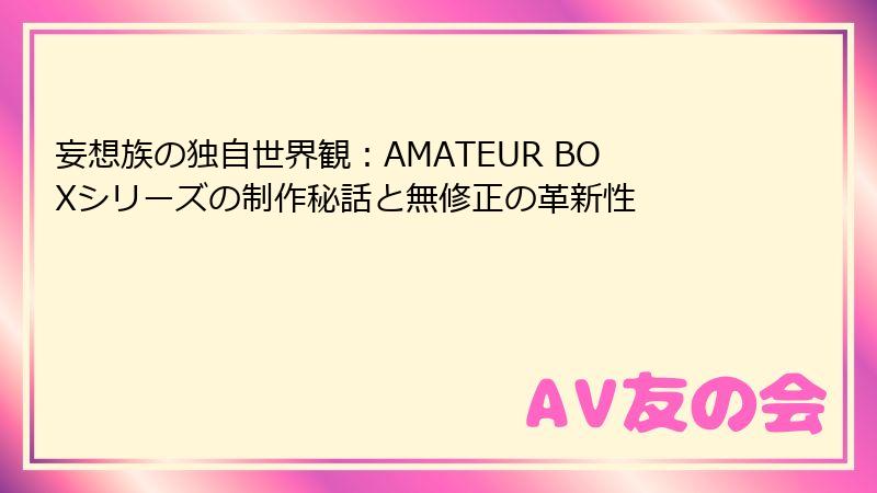 妄想族の独自世界観：AMATEUR BOXシリーズの制作秘話と無修正の革新性