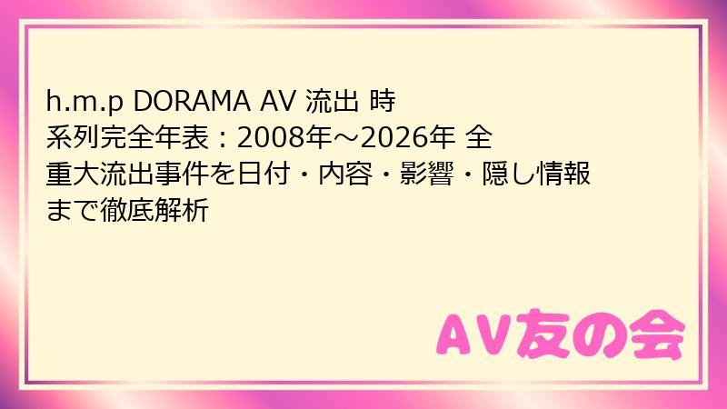 h.m.p DORAMA AV 流出 時系列完全年表：2008年～2026年 全重大流出事件を日付・内容・影響・隠し情報まで徹底解析