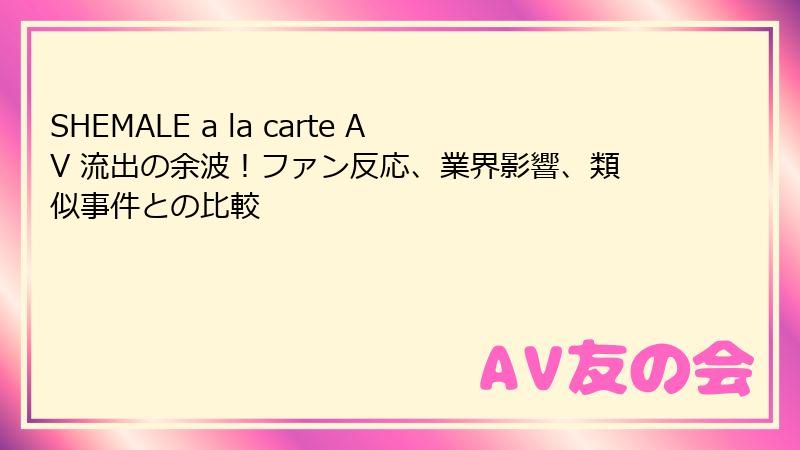 SHEMALE a la carte AV 流出の余波！ファン反応、業界影響、類似事件との比較