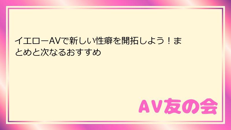 イエローAVで新しい性癖を開拓しよう！まとめと次なるおすすめ
