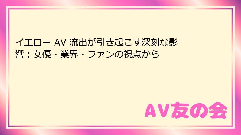イエロー AV 流出が引き起こす深刻な影響：女優・業界・ファンの視点から