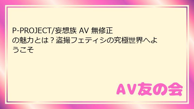 P-PROJECT/妄想族 AV 無修正の魅力とは？盗撮フェティシの究極世界へようこそ