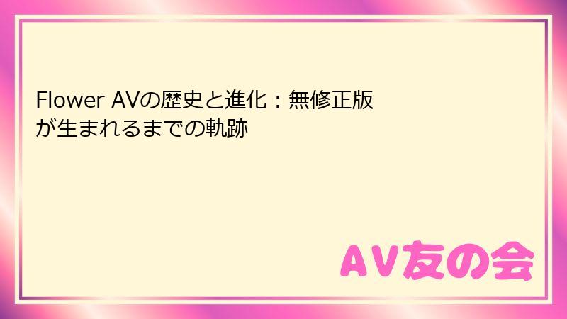 Flower AVの歴史と進化：無修正版が生まれるまでの軌跡