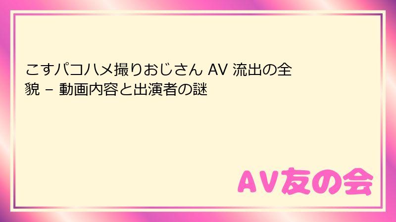 こすパコハメ撮りおじさん AV 流出の全貌 – 動画内容と出演者の謎