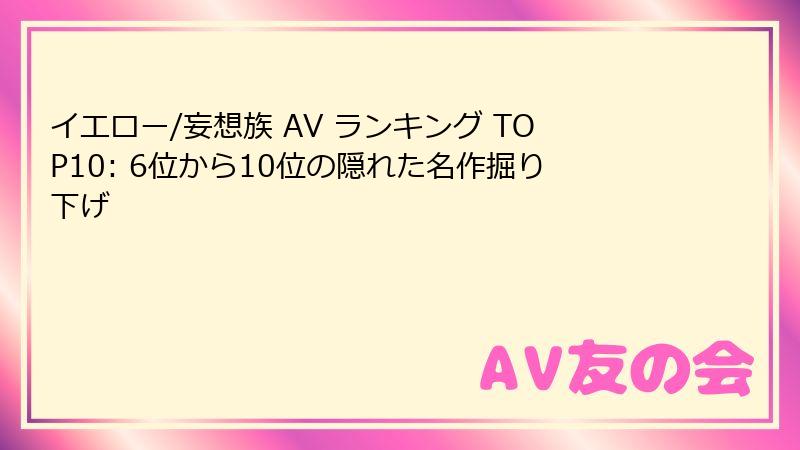 イエロー/妄想族 AV ランキング TOP10: 6位から10位の隠れた名作掘り下げ