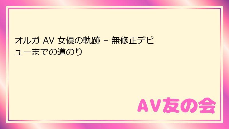 オルガ AV 女優の軌跡 – 無修正デビューまでの道のり