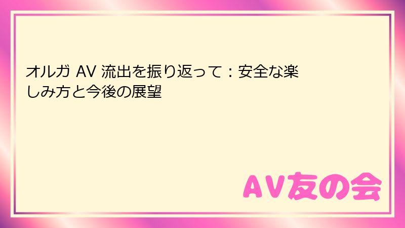 オルガ AV 流出を振り返って：安全な楽しみ方と今後の展望