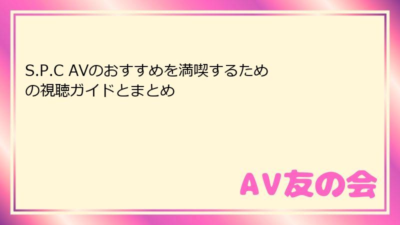 S.P.C AVのおすすめを満喫するための視聴ガイドとまとめ