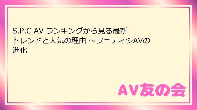 S.P.C AV ランキングから見る最新トレンドと人気の理由 ~フェティシAVの進化