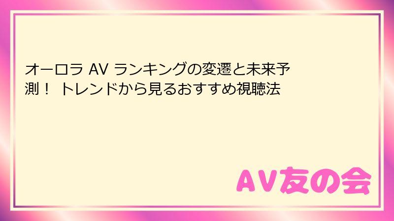 オーロラ AV ランキングの変遷と未来予測！ トレンドから見るおすすめ視聴法