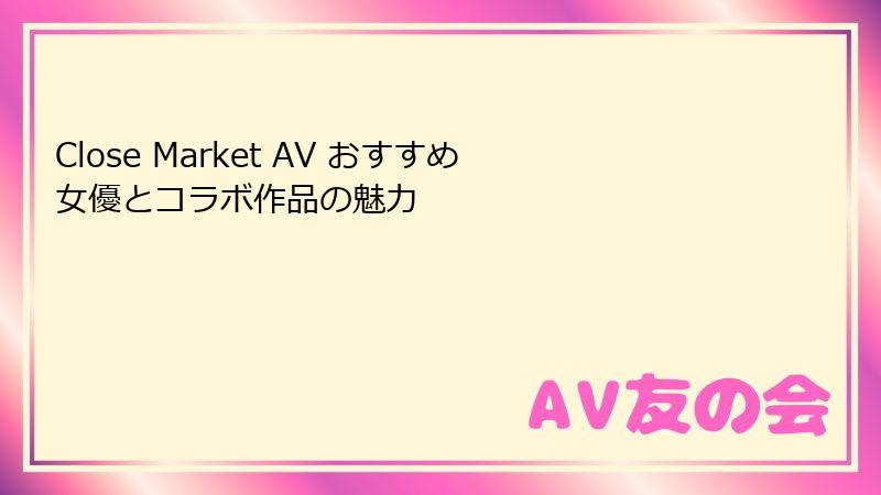 Close Market AV おすすめ女優とコラボ作品の魅力