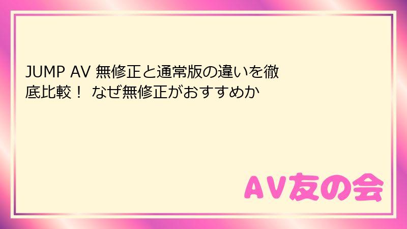 JUMP AV 無修正と通常版の違いを徹底比較！ なぜ無修正がおすすめか