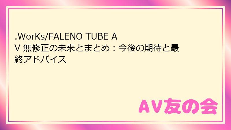 .WorKs/FALENO TUBE AV 無修正の未来とまとめ:今後の期待と最終アドバイス