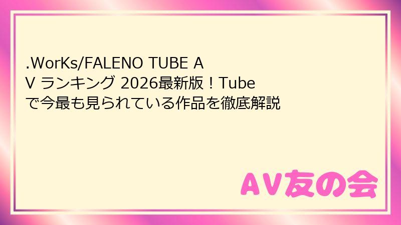 .WorKs/FALENO TUBE AV ランキング 2026最新版!Tubeで今最も見られている作品を徹底解説
