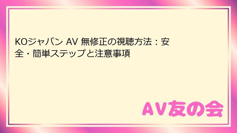 KOジャパン AV 無修正の視聴方法:安全・簡単ステップと注意事項