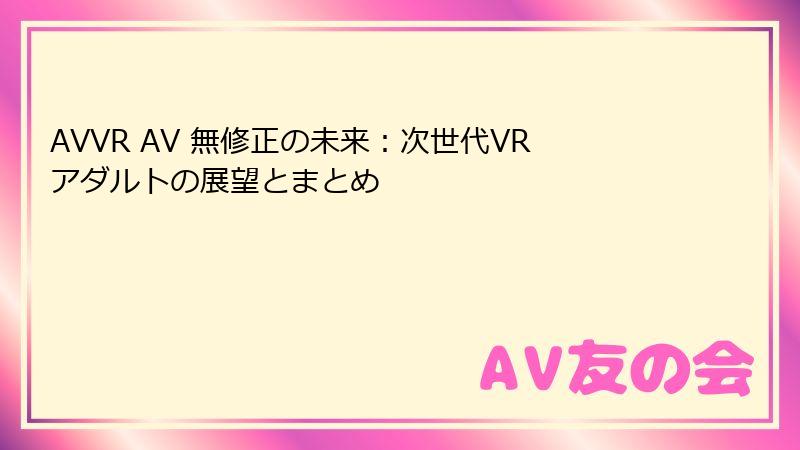 AVVR AV 無修正の未来：次世代VRアダルトの展望とまとめ