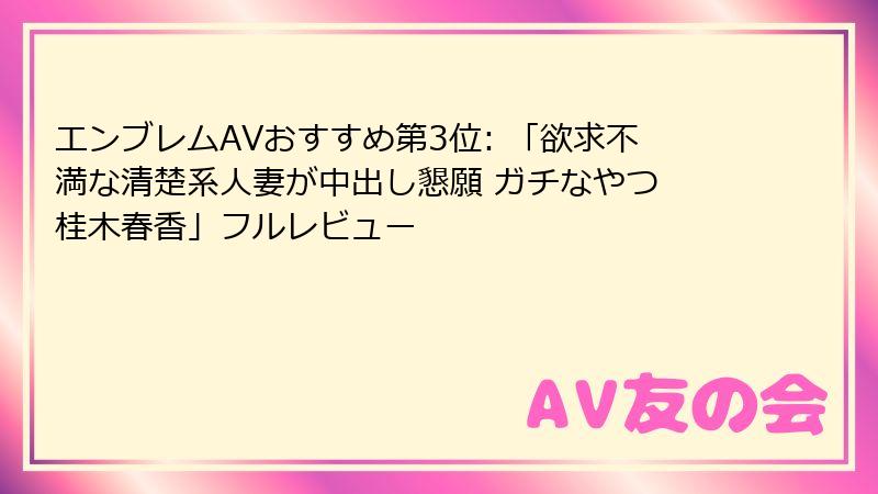 エンブレムAVおすすめ第3位: 「欲求不満な清楚系人妻が中出し懇願 ガチなやつ 桂木春香」フルレビュー